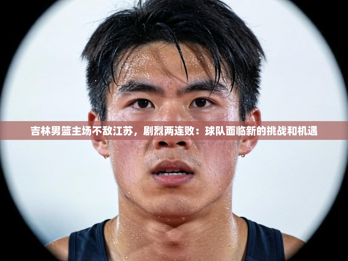 吉林男篮主场不敌江苏,剧烈两连败:球队面临新的挑战和机遇 第2张